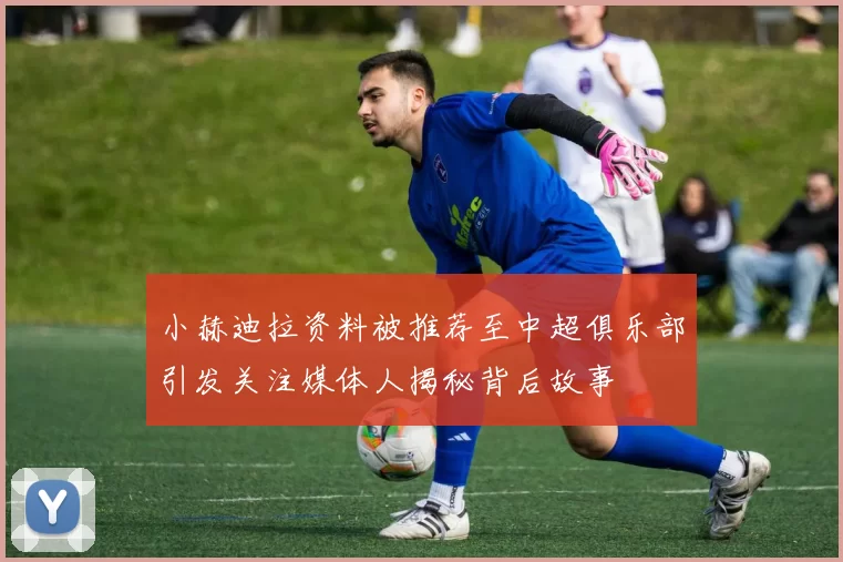 小赫迪拉资料被推荐至中超俱乐部引发关注媒体人揭秘背后故事