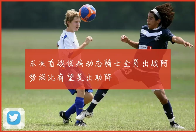 东决首战伤病动态骑士全员出战阿努诺比有望复出助阵