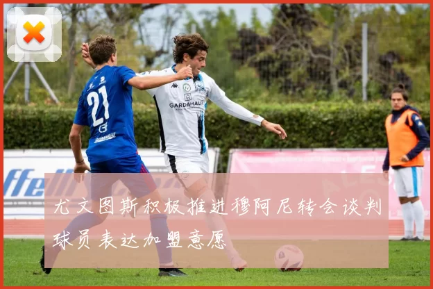 尤文图斯积极推进穆阿尼转会谈判球员表达加盟意愿