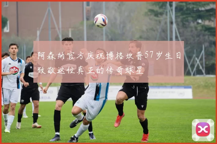 阿森纳官方庆祝博格坎普57岁生日致敬这位真正的传奇球星