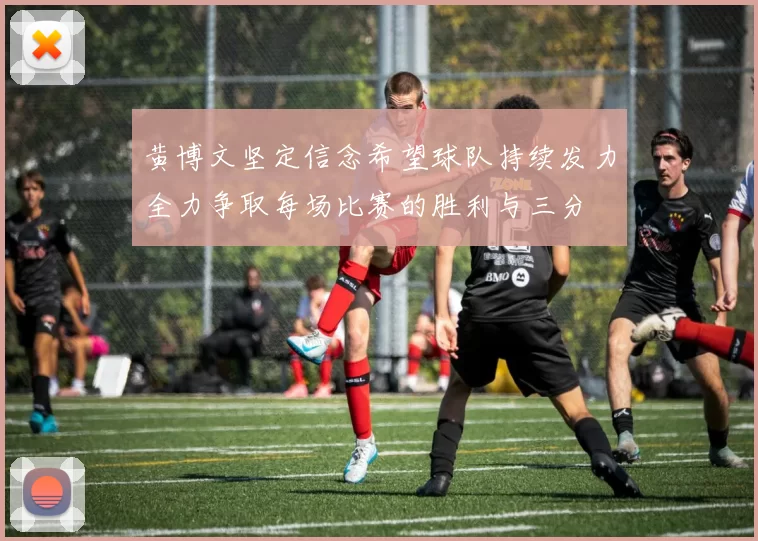 黄博文坚定信念希望球队持续发力全力争取每场比赛的胜利与三分