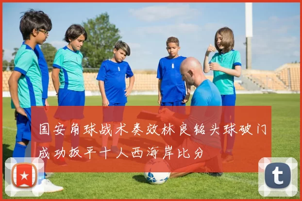 国安角球战术奏效林良铭头球破门成功扳平十人西海岸比分