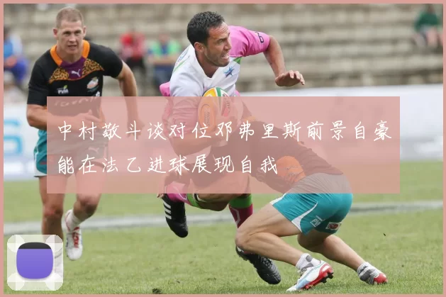 中村敬斗谈对位邓弗里斯前景自豪能在法乙进球展现自我
