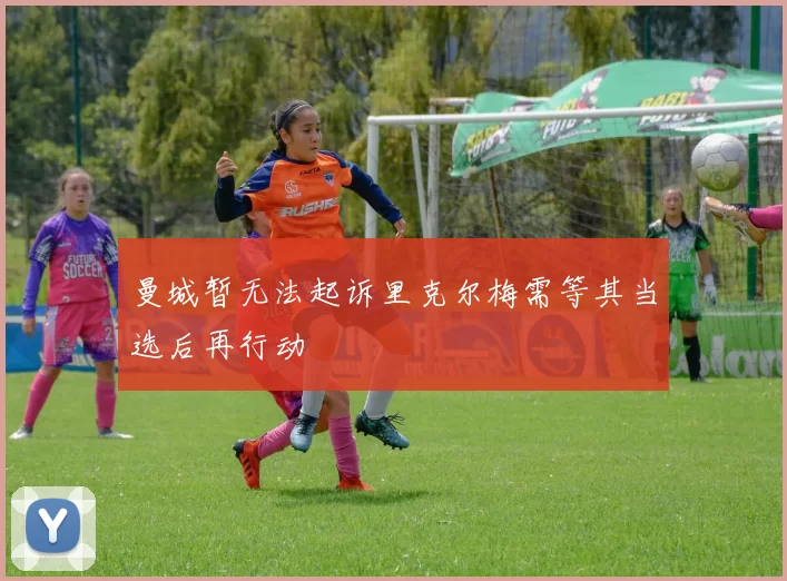 曼城暂无法起诉里克尔梅需等其当选后再行动
