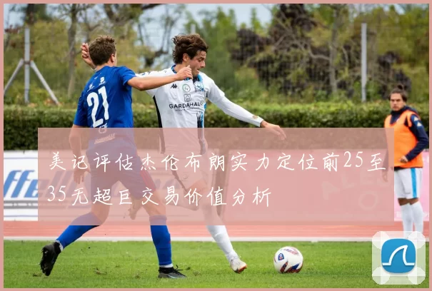 美记评估杰伦布朗实力定位前25至35无超巨交易价值分析