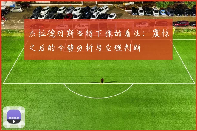 杰拉德对斯洛特下课的看法：震惊之后的冷静分析与合理判断