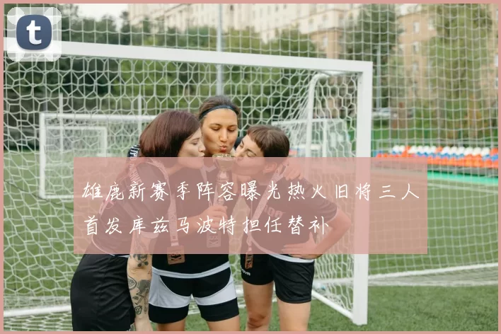 雄鹿新赛季阵容曝光热火旧将三人首发库兹马波特担任替补
