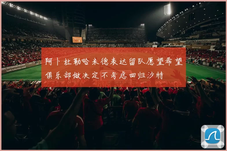 阿卜杜勒哈米德表达留队愿望希望俱乐部做决定不考虑回归沙特