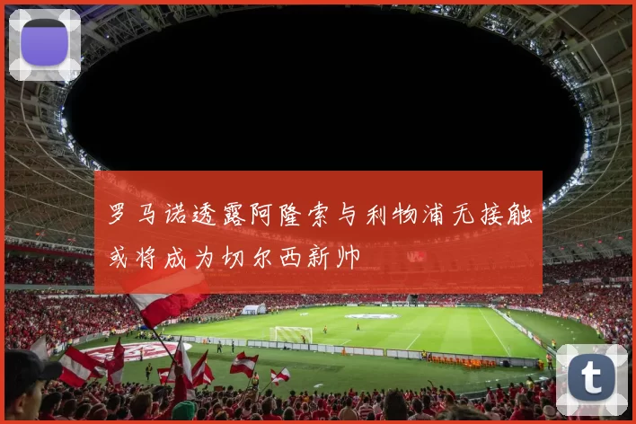 罗马诺透露阿隆索与利物浦无接触或将成为切尔西新帅